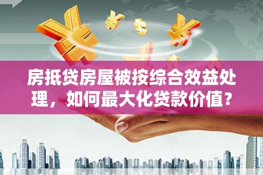 龙华新区房抵贷房屋被按综合效益处理，如何最大化贷款价值？